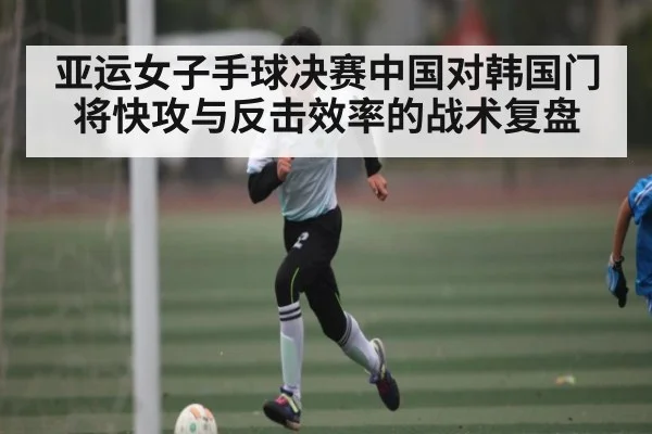 亚运女子手球决赛中国对韩国门将快攻与反击效率的战术复盘