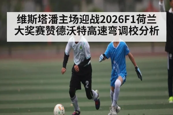 维斯塔潘主场迎战2026F1荷兰大奖赛赞德沃特高速弯调校分析