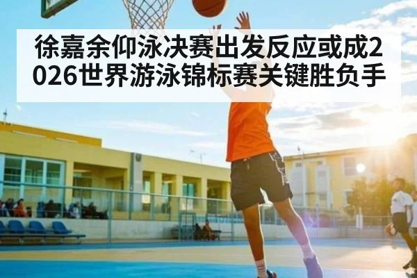 徐嘉余仰泳决赛出发反应或成2026世界游泳锦标赛关键胜负手