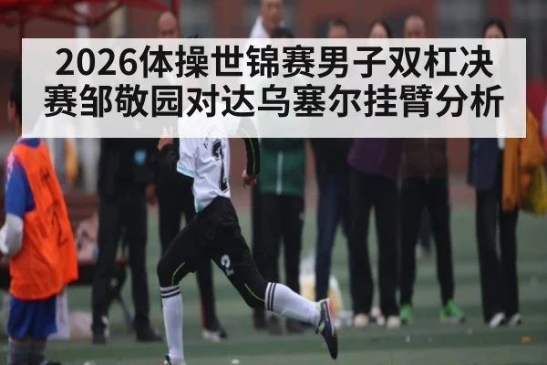 2026体操世锦赛男子双杠决赛邹敬园对达乌塞尔挂臂分析