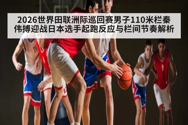 2026世界田联洲际巡回赛男子110米栏秦伟搏迎战日本选手起跑反应与栏间节奏解析